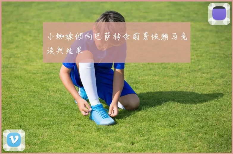 小蜘蛛倾向巴萨转会前景依赖马竞谈判结果
