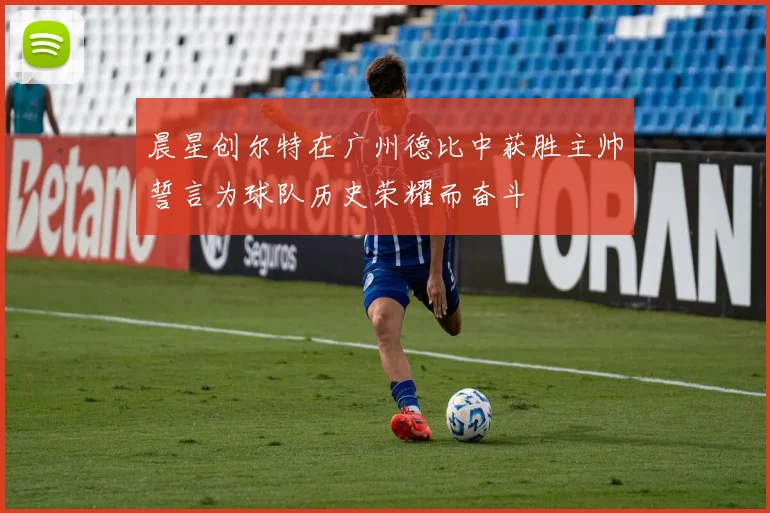 晨星创尔特在广州德比中获胜主帅誓言为球队历史荣耀而奋斗