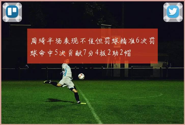 周琦半场表现不佳但罚球精准6次罚球命中5次贡献7分4板2助2帽