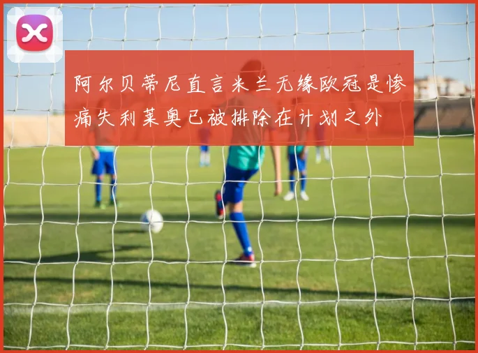 阿尔贝蒂尼直言米兰无缘欧冠是惨痛失利莱奥已被排除在计划之外