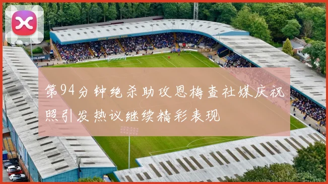 第94分钟绝杀助攻恩梅查社媒庆祝照引发热议继续精彩表现