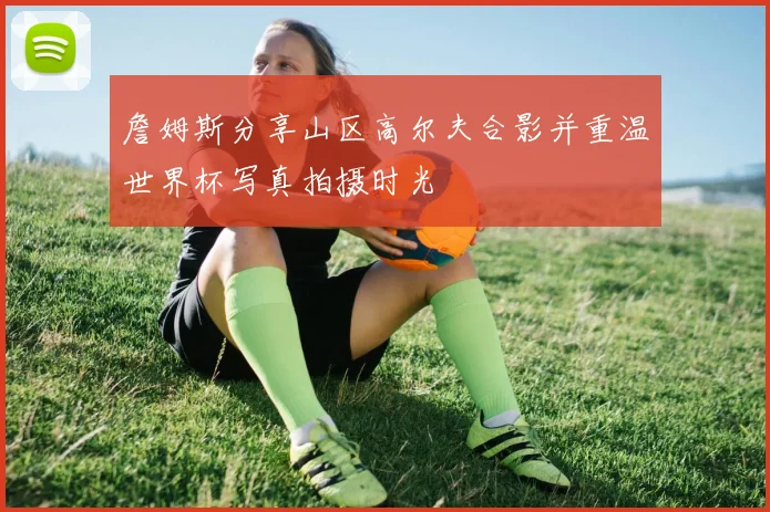 詹姆斯分享山区高尔夫合影并重温世界杯写真拍摄时光