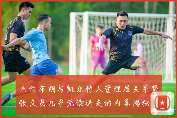杰伦布朗与凯尔特人管理层关系紧张交易几乎无偿送走的内幕揭秘