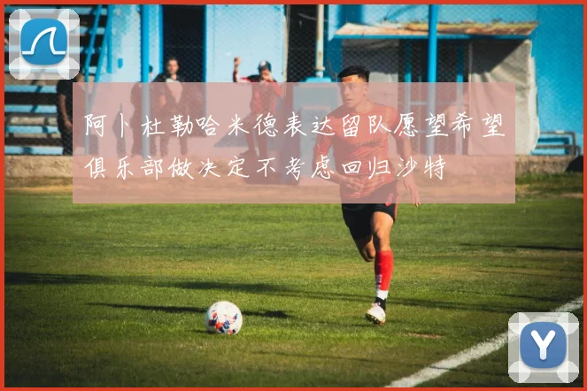阿卜杜勒哈米德表达留队愿望希望俱乐部做决定不考虑回归沙特