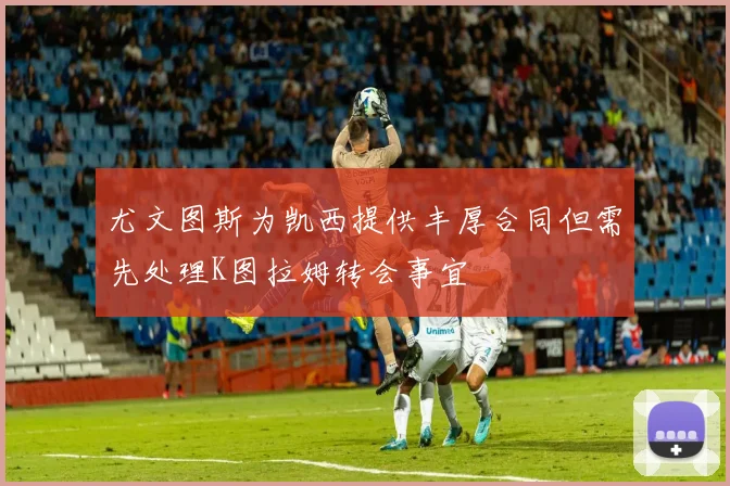 尤文图斯为凯西提供丰厚合同但需先处理K图拉姆转会事宜
