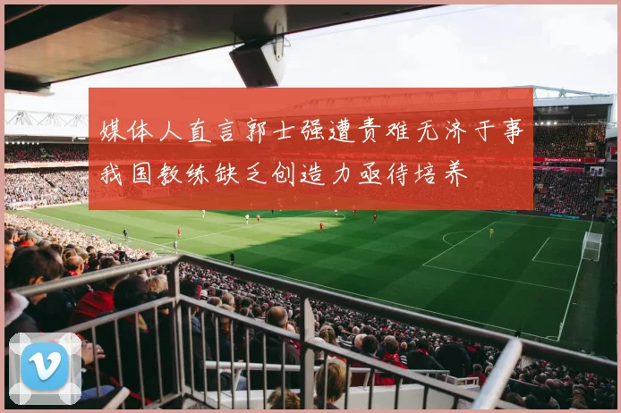 媒体人直言郭士强遭责难无济于事我国教练缺乏创造力亟待培养