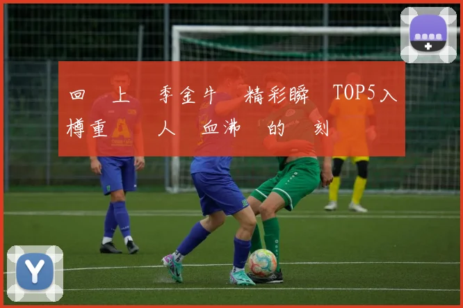 回顧上賽季金牛隊精彩瞬間TOP5入樽重溫讓人熱血沸騰的時刻