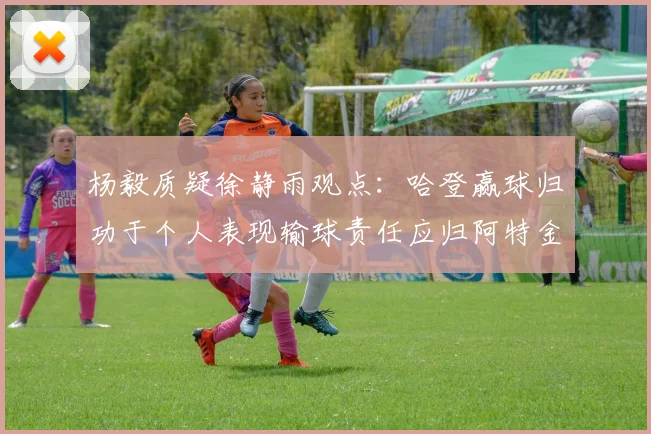 杨毅质疑徐静雨观点：哈登赢球归功于个人表现输球责任应归阿特金森教练